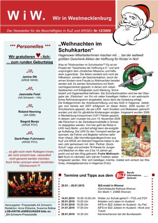 W i W.                             Wir in Westmecklenburg

  Der Newsletter für die Beschäftigten in KuZ und ARGEn Nr.12/2009



    *** Personelles ***
                                           „Weihnachten im
                                           Schuhkarton“
  Wir gratulieren - lich: ♥                Hagenower Mitarbeiter/innen machen mit … bei der weltweit
                                           größten Geschenk-Aktion der Hoffnung für Kinder in Not!
 … zum runden Geburtstag
                                           Was ist "Weihnachten im Schuhkarton"? Es ist ein
                                           Projekt der "Geschenke der Hoffnung e.V." und wird
                 „20„
                  20„                      ursprünglich dem christlichen Missions- und Hilfs-
                                           werk zugeordnet. Die Aktion versteht sich nicht als
              Janine Ott                   Hilfsaktion, sondern als Geschenkaktion, durch die
             (ARGE NWM)                    armen Kindern eine Freude zu Weihnachten bereitet
                                           werden soll. Es werden Schuhkartons mit Weih-
                                           nachtsgeschenken gepackt, in denen sich neben
                 „40„
                  40„                      Spielsachen und Süßigkeiten auch Kleidung, Schul-
           Jeannette Feist                 bedarf und Hygieneartikel befinden. Die Schuhkartonaktion wird bei der Über-
          (AA Schwerin - HA)               gabe der „Päckchen“ vor Ort mit vielen freiwilligen Helfern in ein weihnacht-
                                           liches Rahmenprogramm eingebettet, bevor dann die Verteilung erfolgt.
                                           Die Kollegen/innen der Arbeitsvermittlung und des AGS in Hagenow beteili-
                 „50„
                  50„                      gen sich bereits seit 2007 erfolgreich an dieser Aktion. 2008 wurden 27
                                           Schuhkartons gepackt, die per LKW nach Kroatien und Moldawien gebracht
           Roland Henning                  wurden und dort für glückliche Kinderaugen sorgten. Insgesamt wurden 2008
               (AA GDB)                    in Mecklenburg-Vorpommern 5.871 Pakete gepackt.
                                           In diesem Jahr mussten bis zum 15. November 2009
            Siegrid Benjo                  alle Päckchen in der Zentralsammelstelle in Schwe-
             (ARGE PCH)                    rin abgegeben werden. Von hier geht die Reise in
                                           LKW nach Berlin, und dort erfolgt dann die endgülti-
                                           ge Aufteilung. Die LKW für den Transport werden ge-
                 „60„
                  60„                      sponsert, die Fahrer und Begleiter nehmen dafür
        Gerd-Peter Fuhrmann                ihren Urlaub. Alle Vermittlungskollegen/innen aus
             (ARGE PCH)                    KuZ und ARGE am Standort Hagenow haben in die-
                                           sem Jahr gemeinsam mit dem Partner „Quick-
                                           Schuh“ sage und schreibe 78 Pakete für Jungen
… es gibt noch mehr Kollegen/-innen,       und Mädchen im Alter von 2 bis 14 Jahren ge-
                                           packt und auf den Weg gebracht. Frohe Weihnach-
 die nicht erreicht bzw. namentlich
                                           ten! Auch im nächsten Jahr soll die Tradition weiter
  nicht genannt werden möchten.            fortgesetzt werden. Wer sich beteiligen möchte, meldet sich einfach bei Rita
Auch Ihnen anonym einen herzlichen         Griep, Arbeitgeberservice in Hagenow (Foto).
           Glückwunsch !!!


                                           ■       Termine und Tipps aus dem                                       …       ■
                                           ■                                                                               ■
                                           ■                                                                               ■
                                           ■                                                                               ■
                                           ■   20.01. - 28.01.2010            BiZ-mobil in Wismar                          ■
                                           ■                                  (Gerichtslaube Rathaus Wismar,               ■
                                           ■                                  Am Markt 1; 23966 Wismar)                    ■
                                           ■   )
                                                                                                                           ■
                                           ■                                                                               ■
                                           ■   14.01.2010   16.00-18.00 Uhr   Weiter zur Schule gehen? - FOS und FGY       ■
----------------------------------------   ■   20.01.2010   10.00 Uhr         Arbeiten und Leben im Ausland                ■
Herausgeber: Pressestelle AA Schwerin      ■   21.01.2010   16.00 Uhr         AIFS im BiZ/ Jobben im Ausland - Au Pair     ■
                                           ■                                                                               ■
Redaktion: Anne Ebbecke, Susanne Bollow    ■
                                               21.01.2010   17.00 Uhr         AIFS im BiZ/ Jobben im Ausland - Work and    ■
LOB-KRITIK-ANREGUNGEN bitte an:            ■                                  Travel                                       ■
_BA-Schwerin-Pressestelle                  ■   28.01.2010 16.30 Uhr           Karrierechancen bei der Bundeswehr           ■
 