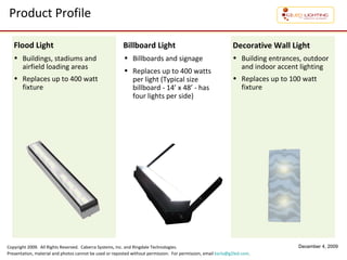 Product Profile Buildings, stadiums and airfield loading areas Replaces  up to 400 watt fixture Flood Light Billboards and signage  Replaces up to 400 watts per light (Typical size billboard - 14’ x 48’ - has four lights per side) Billboard Light Building entrances, outdoor and indoor accent lighting Replaces up to 100 watt fixture Decorative Wall Light 