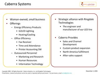 Caberra Systems Woman-owned, small business Offerings Energy Efficiency Products G2LED Lighting Heating/Cooling Office Efficiency Fax Receiver Time and Attendance Printer Accounting SW Outsourced Personnel Marketing and Research Human Resources Information Technology Strategic alliance with Ringdale Technologies The engineer and manufacturer of our LED line Caberra Provides Sales and Channel Development Custom product expansion North America fulfillment After-sales support 