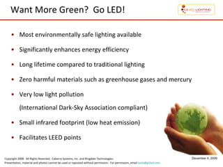 Want More Green?  Go LED! Most environmentally safe lighting available Significantly enhances energy efficiency Long lifetime compared to traditional lighting Zero harmful materials such as greenhouse gases and mercury Very low light pollution  (International Dark-Sky Association compliant) Small infrared footprint (low heat emission) Facilitates LEED points 
