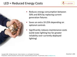 LED = Reduced Energy Costs Reduces energy consumption between 50% and 85% by replacing current generation fixtures Saves an extra 10-25% depending on optional controls Significantly reduces maintenance costs (solid state lighting has far greater  reliability over currently deployed lighting) 