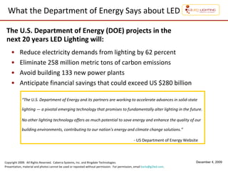 What the Department of Energy Says about LED Reduce electricity demands from lighting by 62 percent  Eliminate 258 million metric tons of carbon emissions  Avoid building 133 new power plants Anticipate financial savings that could exceed US $280 billion The U.S. Department of Energy (DOE) projects in the  next 20 years LED Lighting will: “ The U.S. Department of Energy and its partners are working to accelerate advances in solid-state lighting — a pivotal emerging technology that promises to fundamentally alter lighting in the future.  No other lighting technology offers as much potential to save energy and enhance the quality of our building environments, contributing to our nation's energy and climate change solutions.”   - US Department of Energy Website 