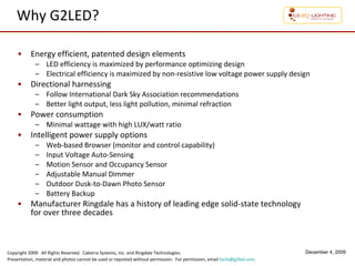 Why G2LED? Energy efficient, patented design elements  LED efficiency is maximized by performance optimizing design Electrical efficiency is maximized by non-resistive low voltage power supply design Directional harnessing Follow International Dark Sky Association recommendations Better light output, less light pollution, minimal refraction Power consumption Minimal wattage with high LUX/watt ratio Intelligent power supply options Web-based Browser (monitor and control capability) Input Voltage Auto-Sensing Motion Sensor and Occupancy Sensor Adjustable Manual Dimmer  Outdoor Dusk-to-Dawn Photo Sensor Battery Backup Manufacturer Ringdale has a history of leading edge solid-state technology  for over three decades 