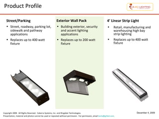 Product Profile Street, roadway, parking lot, sidewalk and pathway applications Replaces  up to 400 watt fixture Building exterior, security and accent lighting applications Replaces up to 200 watt fixture Street/Parking Exterior Wall Pack 4’ Linear Strip Light Retail, manufacturing and warehousing high bay strip lighting  Replaces up to 400 watt fixture 