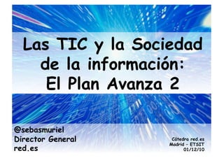 Las TIC y la Sociedad
    de la información:
     El Plan Avanza 2

@sebasmuriel
Director General    Cátedra red.es
                   Madrid – ETSIT
red.es                   01/12/10
 