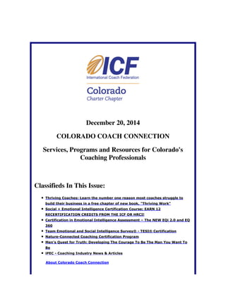 December 20, 2014
COLORADO COACH CONNECTION
Services, Programs and Resources for Colorado's
Coaching Professionals
Classifieds In This Issue:
Thriving Coaches: Learn the number one reason most coaches struggle to
build their business in a free chapter of new book, "Thriving Work"
Social + Emotional Intelligence Certification Course: EARN 12
RECERTIFICATION CREDITS FROM THE ICF OR HRCI!
Certification in Emotional Intelligence Assessment – The NEW EQi 2.0 and EQ
360
Team Emotional and Social Intelligence Survey® - TESI® Certification
Nature-Connected Coaching Certification Program
Men's Quest for Truth: Developing The Courage To Be The Man You Want To
Be
iPEC - Coaching Industry News & Articles
About Colorado Coach Connection
 