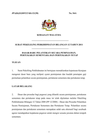 1
JPA(K)(S)269/2/2 Klt.12/(30) No. Siri:
KERAJAAN MALAYSIA
SURAT PEKELILING PERKHIDMATAN BILANGAN 12 TAHUN 2011
DASAR BARU PELANTIKAN SECARA PEMINJAMAN,
PERTUKARAN SEMENTARA DAN PERTUKARAN TETAP
TUJUAN
1. Surat Pekeliling Perkhidmatan ini bertujuan memaklumkan keputusan Kerajaan
mengenai dasar baru yang meliputi syarat peminjaman dan kaedah penetapan gaji
permulaan pelantikan secara peminjaman, pertukaran sementara dan pertukaran tetap.
LATAR BELAKANG
2. Dasar dan prosedur bagi pegawai yang dilantik secara peminjaman, pertukaran
sementara dan pertukaran tetap pada masa ini telah dijelaskan melalui Pekeliling
Perkhidmatan Bilangan 12 Tahun 2008 (PP 12/2008) – Dasar dan Prosedur Pelantikan
Secara Peminjaman, Pertukaran Sementara dan Pertukaran Tetap. Pelantikan secara
peminjaman dan pertukaran sementara merupakan salah satu alternatif bagi sesebuah
agensi mendapatkan kepakaran pegawai untuk mengisi sesuatu jawatan dalam tempoh
sementara.
 