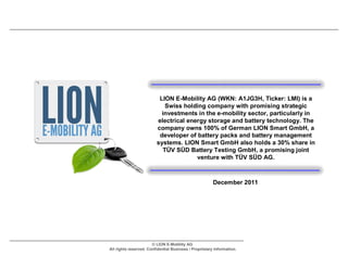LION E-Mobility AG (WKN: A1JG3H, Ticker: LMI) is a
                            Swiss holding company with promising strategic
                           investments in the e-mobility sector, particularly in
                         electrical energy storage and battery technology. The
                         company owns 100% of German LION Smart GmbH, a
                          developer of battery packs and battery management
                         systems. LION Smart GmbH also holds a 30% share in
                           TÜV SÜD Battery Testing GmbH, a promising joint
                                       venture with TÜV SÜD AG.



                                                        December 2011




                       © LION E-Mobility AG
All rights reserved. Confidential Business / Proprietary Information.
 