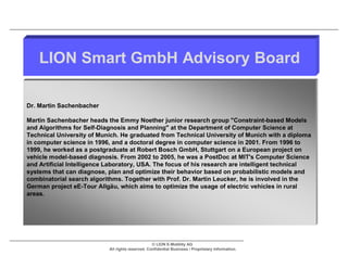 LION Smart GmbH Advisory Board

Dr. Martin Sachenbacher

Martin Sachenbacher heads the Emmy Noether junior research group "Constraint-based Models
and Algorithms for Self-Diagnosis and Planning" at the Department of Computer Science at
Technical University of Munich. He graduated from Technical University of Munich with a diploma
in computer science in 1996, and a doctoral degree in computer science in 2001. From 1996 to
1999, he worked as a postgraduate at Robert Bosch GmbH, Stuttgart on a European project on
vehicle model-based diagnosis. From 2002 to 2005, he was a PostDoc at MIT's Computer Science
and Artificial Intelligence Laboratory, USA. The focus of his research are intelligent technical
systems that can diagnose, plan and optimize their behavior based on probabilistic models and
combinatorial search algorithms. Together with Prof. Dr. Martin Leucker, he is involved in the
German project eE-Tour Allgäu, which aims to optimize the usage of electric vehicles in rural
areas.




                                                  © LION E-Mobility AG
                           All rights reserved. Confidential Business / Proprietary Information.
 