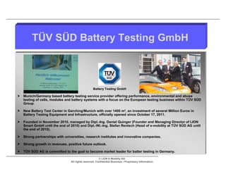 TÜV SÜD Battery Testing GmbH



                                                  Battery Testing GmbH

 Munich/Germany based battery testing service provider offering performance, environmental and abuse
  testing of cells, modules and battery systems with a focus on the European testing business within TÜV SÜD
  Group.

 New Battery Test Center in Garching/Munich with over 1400 m², an investment of several Million Euros in
  Battery Testing Equipment and Infrastructure, officially opened since October 17, 2011.

 Founded in November 2010, managed by Dipl.-Ing. Daniel Quinger (Founder and Managing Director of LION
  Smart GmbH until the end of 2010) and Dipl.-Wi.-Ing. Stefan Rentsch (Head of e-mobility at TÜV SÜD AG until
  the end of 2010).

 Strong partnerships with universities, research institutes and innovative companies.

 Strong growth in revenues, positive future outlook.

 TÜV SÜD AG is committed to the goal to become market leader for batter testing in Germany.

                                                       © LION E-Mobility AG
                                All rights reserved. Confidential Business / Proprietary Information.
 