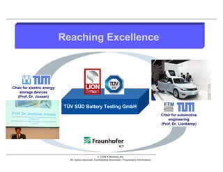 Reaching Excellence



Chair for electric energy
   storage devices
  (Prof. Dr. Jossen)

                             TÜV SÜD Battery Testing GmbH
                                                                                                       Chair for automotive
                                                                                                           engineering
                                                                                                       (Prof. Dr. Lienkamp)




                                                      © LION E-Mobility AG
                               All rights reserved. Confidential Business / Proprietary Information.
 