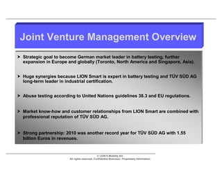 Joint Venture Management Overview
 Strategic goal to become German market leader in battery testing, further
  expansion in Europe and globally (Toronto, North America and Singapore, Asia).


 Huge synergies because LION Smart is expert in battery testing and TÜV SÜD AG
  long-term leader in industrial certification.


 Abuse testing according to United Nations guidelines 38.3 and EU regulations.


 Market know-how and customer relationships from LION Smart are combined with
  professional reputation of TÜV SÜD AG.


 Strong partnership: 2010 was another record year for TÜV SÜD AG with 1.55
  billion Euros in revenues.


                                               © LION E-Mobility AG
                        All rights reserved. Confidential Business / Proprietary Information.
 