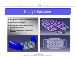 Battery tests        Simulation             Design           Consulting            Research




                         Design Services

 Design and construction of battery packs

 Assembly of prototypes

 Creation and optimization of battery
  management systems

 Thermal management of lithium-ion
  batteries




                                                © LION E-Mobility AG
                         All rights reserved. Confidential Business / Proprietary Information.
 