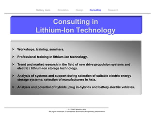 Battery tests        Simulation             Design           Consulting            Research




                      Consulting in
                Lithium-Ion Technology

 Workshops, training, seminars.

 Professional training in lithium-ion technology.

 Trend and market research in the field of new drive propulsion systems and
  electric / lithium-ion storage technology.

 Analysis of systems and support during selection of suitable electric energy
  storage systems; selection of manufacturers in Asia.

 Analysis and potential of hybrids, plug in-hybrids and battery electric vehicles.




                                                  © LION E-Mobility AG
                           All rights reserved. Confidential Business / Proprietary Information.
 