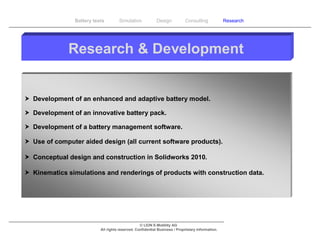 Battery tests        Simulation             Design           Consulting            Research




             Research & Development


 Development of an enhanced and adaptive battery model.

 Development of an innovative battery pack.

 Development of a battery management software.

 Use of computer aided design (all current software products).

 Conceptual design and construction in Solidworks 2010.

 Kinematics simulations and renderings of products with construction data.




                                                  © LION E-Mobility AG
                           All rights reserved. Confidential Business / Proprietary Information.
 