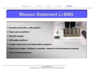 Battery tests        Simulation             Design           Consulting            Research




            Mission Statement Li-BMS

 Develop and build a „safe system“.

 Open source platform.

 Modular design.

 Affordable platform.

 Target: Automotive and large battery systems.

 Short term targets: Students, scientists, research and development projects.

 Joint commercialization.




                                                  © LION E-Mobility AG
                           All rights reserved. Confidential Business / Proprietary Information.
 