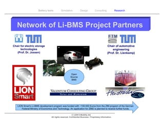 Battery tests         Simulation             Design           Consulting            Research




   Network of Li-BMS Project Partners

Chair for electric storage                                                                        Chair of automotive
      technologies                                                                                    engineering
   (Prof. Dr. Jossen)                                                                             (Prof. Dr. Lienkamp)




                                                        Open
                                                       Source
                                                        BMS




   LION Smart‘s Li-BMS development program was funded with ~100.000 Euros from the ZIM program of the German
      Federal Ministry of Economics and Technology. An application for ZIM2 is planned to receive further funds.

                                                         © LION E-Mobility AG
                                  All rights reserved. Confidential Business / Proprietary Information.
 