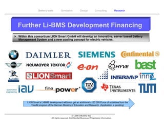 Battery tests          Simulation             Design           Consulting            Research




  Further Li-BMS Development Financing
 Within this consortium LION Smart GmbH will develop an innovative, server based Battery
  Management System and a new cooling concept for electric vehicles.




         LION Smart‘s Li-BMS development will soon get an additional ~150.000 Euros of subsidies from the
            VisioM program of the German Ministry of Education and Research. (Application is pending)



                                                       © LION E-Mobility AG
                                All rights reserved. Confidential Business / Proprietary Information.
 