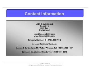 Contact Information

                            LION E-Mobility AG
                                Poststr. 6
                                6300 Zug
                               Switzerland

                        info@lionemobility.com
                        www.lionemobility.com

            Company Number: CH-170.3.035.791-2

                   Investor Relations Contacts:

Austria & Switzerland: Mr. Walter Wimmer, Tel: +43/664/433 1367

      Germany: Mr. Winfried Mundl, Tel: +49/89/4581 5949




                                    © LION E-Mobility AG
             All rights reserved. Confidential Business / Proprietary Information.
 
