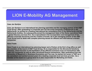 LION E-Mobility AG Management
Cees Jan Quirijns

Cees Jan Quirijns is an international tax planning specialist and the managing partner of the H&P
Trust Group. After graduating in Corporate and Tax law at the University of Maastricht in the
Netherlands, he worked at a leading international tax consultancy firm in the Netherlands and the
Netherlands Antilles. He subsequently joined the management team of the Swiss operations from
a global fiduciary services firm. He is specialized in the incorporation and management of tax
efficient corporate structures and the creation of trusts. He is the managing partner of the H&P
Trust Group and he deals with complex planning issues for affluent and international oriented
companies.

Hans Fraats

Hans Fraats is an international tax planning lawyer and a Partner at the firm’s Zug office as well
as a member of the board of H&P Trust Group. He is responsible for the Structured Solutions
business, which focuses on the facilitation of tax efficient scenarios such as transactions with
cash rich companies as well as other structured finance transactions. After graduating from the
University of Maastricht in Business Economics and Tax Law, he started his career in 1997 as a
tax consultant and worked several years for a leading corporate trust services provider. As a
member of the board on a group level he is also responsible for Marketing and Sales.



                                                   © LION E-Mobility AG
                            All rights reserved. Confidential Business / Proprietary Information.
 