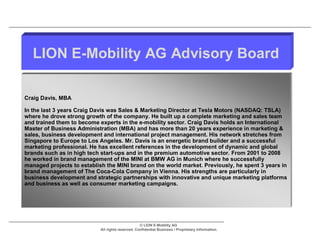 LION E-Mobility AG Advisory Board

Craig Davis, MBA

In the last 3 years Craig Davis was Sales & Marketing Director at Tesla Motors (NASDAQ: TSLA)
where he drove strong growth of the company. He built up a complete marketing and sales team
and trained them to become experts in the e-mobility sector. Craig Davis holds an International
Master of Business Administration (MBA) and has more than 20 years experience in marketing &
sales, business development and international project management. His network stretches from
Singapore to Europe to Los Angeles. Mr. Davis is an energetic brand builder and a successful
marketing professional. He has excellent references in the development of dynamic and global
brands such as in high tech start-ups and in the premium automotive sector. From 2001 to 2008
he worked in brand management of the MINI at BMW AG in Munich where he successfully
managed projects to establish the MINI brand on the world market. Previously, he spent 3 years in
brand management of The Coca-Cola Company in Vienna. His strengths are particularly in
business development and strategic partnerships with innovative and unique marketing platforms
and business as well as consumer marketing campaigns.




                                                   © LION E-Mobility AG
                            All rights reserved. Confidential Business / Proprietary Information.
 