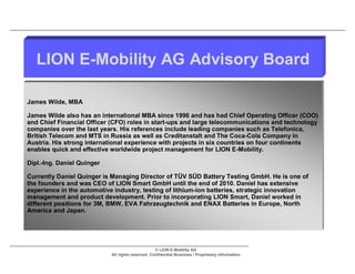 LION E-Mobility AG Advisory Board

James Wilde, MBA

James Wilde also has an international MBA since 1996 and has had Chief Operating Officer (COO)
and Chief Financial Officer (CFO) roles in start-ups and large telecommunications and technology
companies over the last years. His references include leading companies such as Telefonica,
British Telecom and MTS in Russia as well as Creditanstalt and The Coca-Cola Company in
Austria. His strong international experience with projects in six countries on four continents
enables quick and effective worldwide project management for LION E-Mobility.

Dipl.-Ing. Daniel Quinger

Currently Daniel Quinger is Managing Director of TÜV SÜD Battery Testing GmbH. He is one of
the founders and was CEO of LION Smart GmbH until the end of 2010. Daniel has extensive
experience in the automotive industry, testing of lithium-ion batteries, strategic innovation
management and product development. Prior to incorporating LION Smart, Daniel worked in
different positions for 3M, BMW, EVA Fahrzeugtechnik and ENAX Batteries in Europe, North
America and Japan.




                                                   © LION E-Mobility AG
                            All rights reserved. Confidential Business / Proprietary Information.
 