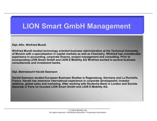 LION Smart GmbH Management

Dipl.-Kfm. Winfried Mundl

Winfried Mundl studied technology oriented business administration at the Technical University
of Munich with a specialization in capital markets as well as Chemistry. Winfried has considerable
experience in accounting, corporate finance, project management and consulting. Prior to
incorporating LION Smart GmbH and LION E-Mobility AG Winfried worked in several business
consultancies and investment banks.


Dipl.-Betriebswirt Harald Seemann

Harald Seemann studied European Business Studies in Regensburg, Germany and La Rochelle,
France. Harald has extensive international experience in corporate development, investor
relations, global sales and marketing. After working with Deutsche Bank in London and Societe
Generale in Paris he founded LION Smart GmbH and LION E-Mobility AG.




                                                   © LION E-Mobility AG
                            All rights reserved. Confidential Business / Proprietary Information.
 