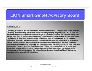 LION Smart GmbH Advisory Board

Martin Ertl, MBA

Currently, Martin Ertl is Chief Innovation Officer at Bombardier Transportation based in Berlin,
Germany. After finalizing his studies in industrial engineering he joined AUDI AG in 1996 and
worked in several managerial and non-managerial functions covering HR, manufacturing and
design until 2004. In parallel he successfully completed an Executive MBA in 1999/2000 at the
Universities of Augsburg and Pittsburgh. In January 2005 he joined BMW AG as Head of
Innovation Impulses. His responsibilities covered the scouting and monitoring of promising
trends, innovations and technologies outside the automotive business by using classical
methods as well as external networks and open innovation methods. Since July 2008 he is with
Bombardier Transportation as Chief Innovation Officer. His responsibility is to set up and
implement an innovation strategy, a structured and holistic innovation management, the
governance of the process along the value chain and support/training of the divisions and
business unit in generating innovations.




                                                   © LION E-Mobility AG
                            All rights reserved. Confidential Business / Proprietary Information.
 