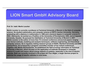 LION Smart GmbH Advisory Board

Prof. Dr. habil. Martin Leucker

Martin Leucker is currently a professor at Technical University of Munich in the field of computer
science. He studied mathematics and computer science at RWTH Aachen University, Germany,
graduating with a diploma in mathematics in 1996 and a doctoral degree in computer science in
2002. Afterwards, he worked as a PostDoc at the University of Pennsylvania, USA, and at Uppsala
University, Sweden. He pursued his Habilitation at Technical University of Munich in 2007.
Martin Leucker is the author of more than 70 reviewed conference and journal papers ranging
over formal methods, modeling and analysis techniques, software engineering, and theoretical
computer science. He is regularly visiting research groups at NASA, Stanford University and ENS
Cachan/Paris. He is frequently a program committee member of top ranked conferences.
Together with Martin Sachenbacher, he established the field of energy informatics at Technical
University of Munich, which focuses on the application of methods developed in computer
science to model and reason about energy aspects of systems, especially in the area of electric
vehicles. Both are currently involved in the project eE-Tour Allgäu, a larger German project to
optimize the usage of electric vehicles in rural areas.
,.



                                                    © LION E-Mobility AG
                             All rights reserved. Confidential Business / Proprietary Information.
 