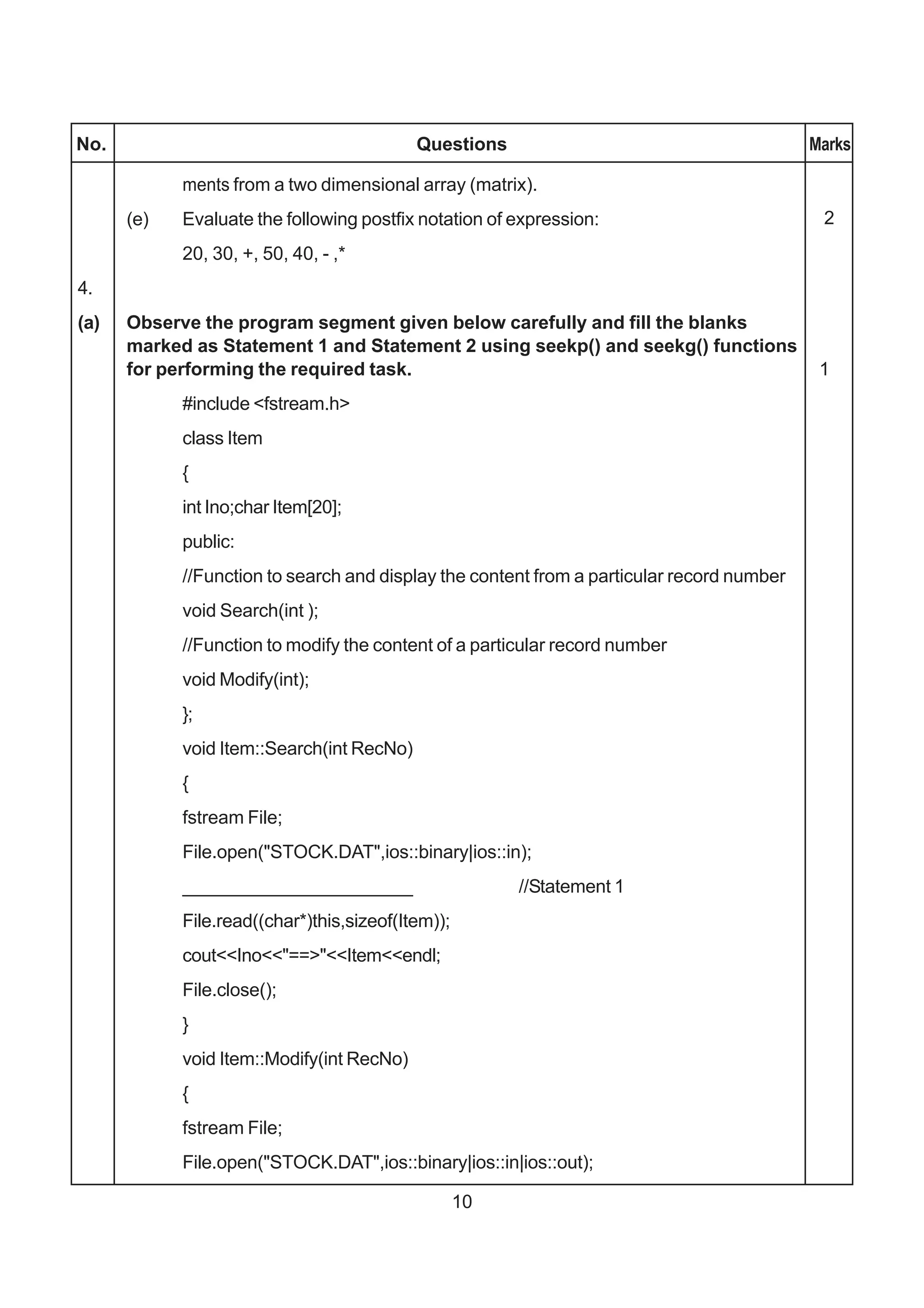 No.                                        Questions                                       Marks

            ments from a two dimensional array (matrix).
      (e)   Evaluate the following postfix notation of expression:                          2
            20, 30, +, 50, 40, - ,*
4.
(a)   Observe the program segment given below carefully and fill the blanks
      marked as Statement 1 and Statement 2 using seekp() and seekg() functions
      for performing the required task.                                                     1
            #include <fstream.h>
            class Item
            {
            int Ino;char Item[20];
            public:
            //Function to search and display the content from a particular record number
            void Search(int );
            //Function to modify the content of a particular record number
            void Modify(int);
            };
            void Item::Search(int RecNo)
            {
            fstream File;
            File.open("STOCK.DAT",ios::binary|ios::in);
            ______________________                      //Statement 1
            File.read((char*)this,sizeof(Item));
            cout<<Ino<<"==>"<<Item<<endl;
            File.close();
            }
            void Item::Modify(int RecNo)
            {
            fstream File;
            File.open("STOCK.DAT",ios::binary|ios::in|ios::out);

                                                   10
 