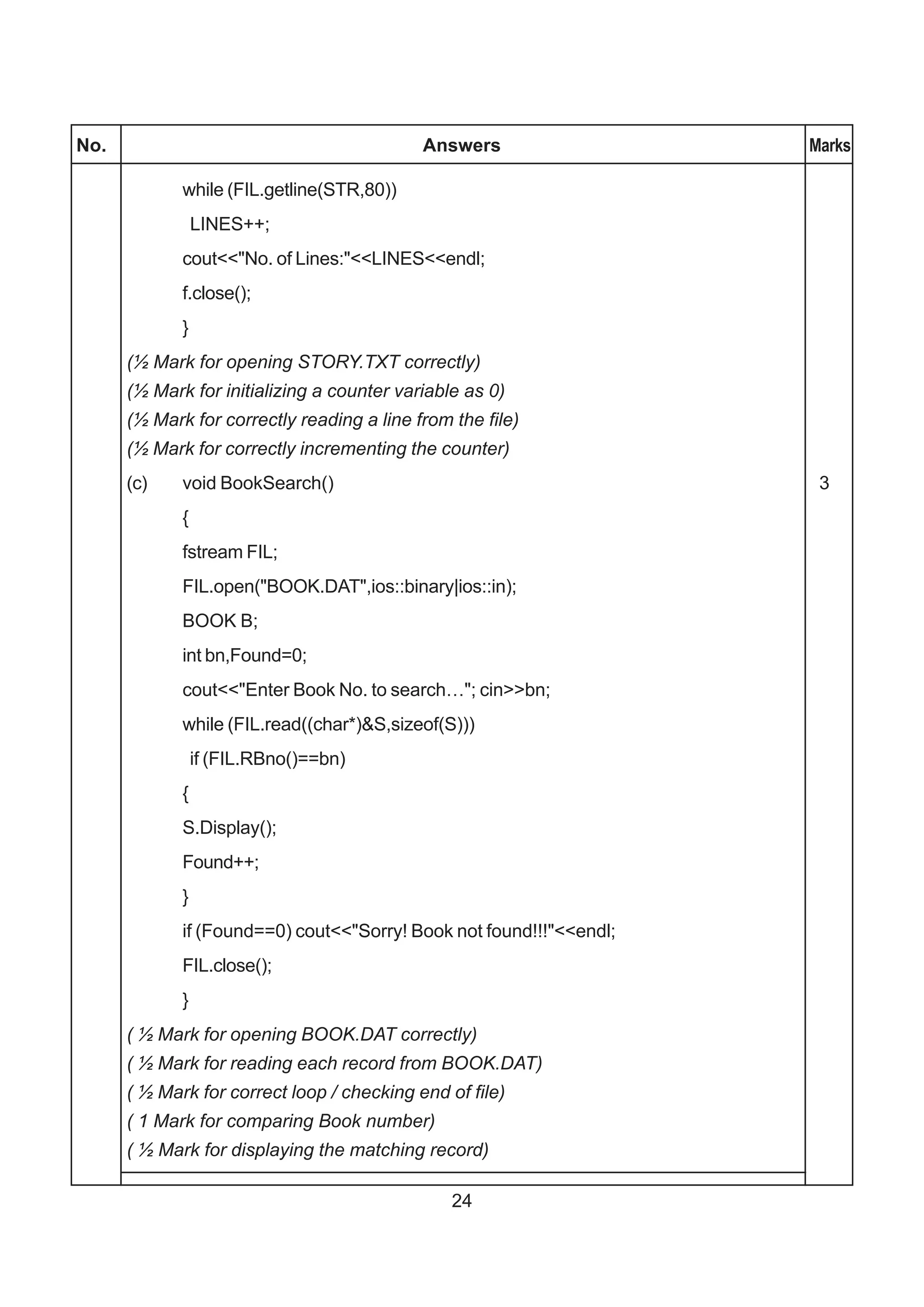 No.                                         Answers                  Marks

             while (FIL.getline(STR,80))
                 LINES++;
             cout<<"No. of Lines:"<<LINES<<endl;
             f.close();
             }
      (½ Mark for opening STORY.TXT correctly)
      (½ Mark for initializing a counter variable as 0)
      (½ Mark for correctly reading a line from the file)
      (½ Mark for correctly incrementing the counter)
      (c)    void BookSearch()                                        3
             {
             fstream FIL;
             FIL.open("BOOK.DAT",ios::binary|ios::in);
             BOOK B;
             int bn,Found=0;
             cout<<"Enter Book No. to search…"; cin>>bn;
             while (FIL.read((char*)&S,sizeof(S)))
                 if (FIL.RBno()==bn)
             {
             S.Display();
             Found++;
             }
             if (Found==0) cout<<"Sorry! Book not found!!!"<<endl;
             FIL.close();
             }
      ( ½ Mark for opening BOOK.DAT correctly)
      ( ½ Mark for reading each record from BOOK.DAT)
      ( ½ Mark for correct loop / checking end of file)
      ( 1 Mark for comparing Book number)
      ( ½ Mark for displaying the matching record)

                                                24
 