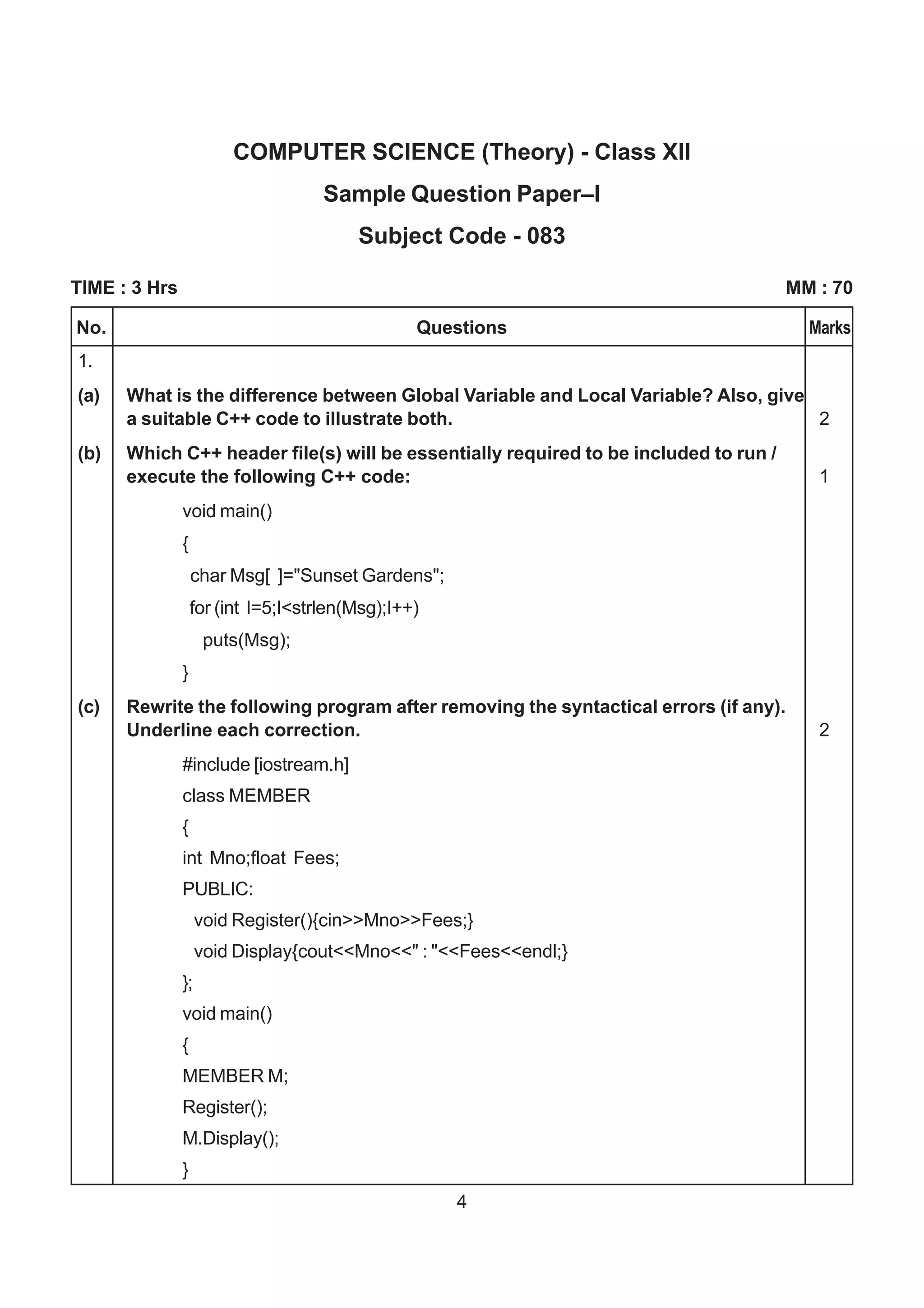 COMPUTER SCIENCE (Theory) - Class XII
                                     Sample Question Paper–I
                                         Subject Code - 083

TIME : 3 Hrs                                                                          MM : 70

No.                                              Questions                              Marks
1.
(a)   What is the difference between Global Variable and Local Variable? Also, give
      a suitable C++ code to illustrate both.                                       2
(b)   Which C++ header file(s) will be essentially required to be included to run /
      execute the following C++ code:                                                    1
               void main()
               {
                   char Msg[ ]="Sunset Gardens";
                   for (int I=5;I<strlen(Msg);I++)
                     puts(Msg);
               }
(c)   Rewrite the following program after removing the syntactical errors (if any).
      Underline each correction.                                                         2
               #include [iostream.h]
               class MEMBER
               {
               int Mno;float Fees;
               PUBLIC:
                    void Register(){cin>>Mno>>Fees;}
                    void Display{cout<<Mno<<" : "<<Fees<<endl;}
               };
               void main()
               {
               MEMBER M;
               Register();
               M.Display();
               }
                                                     4
 