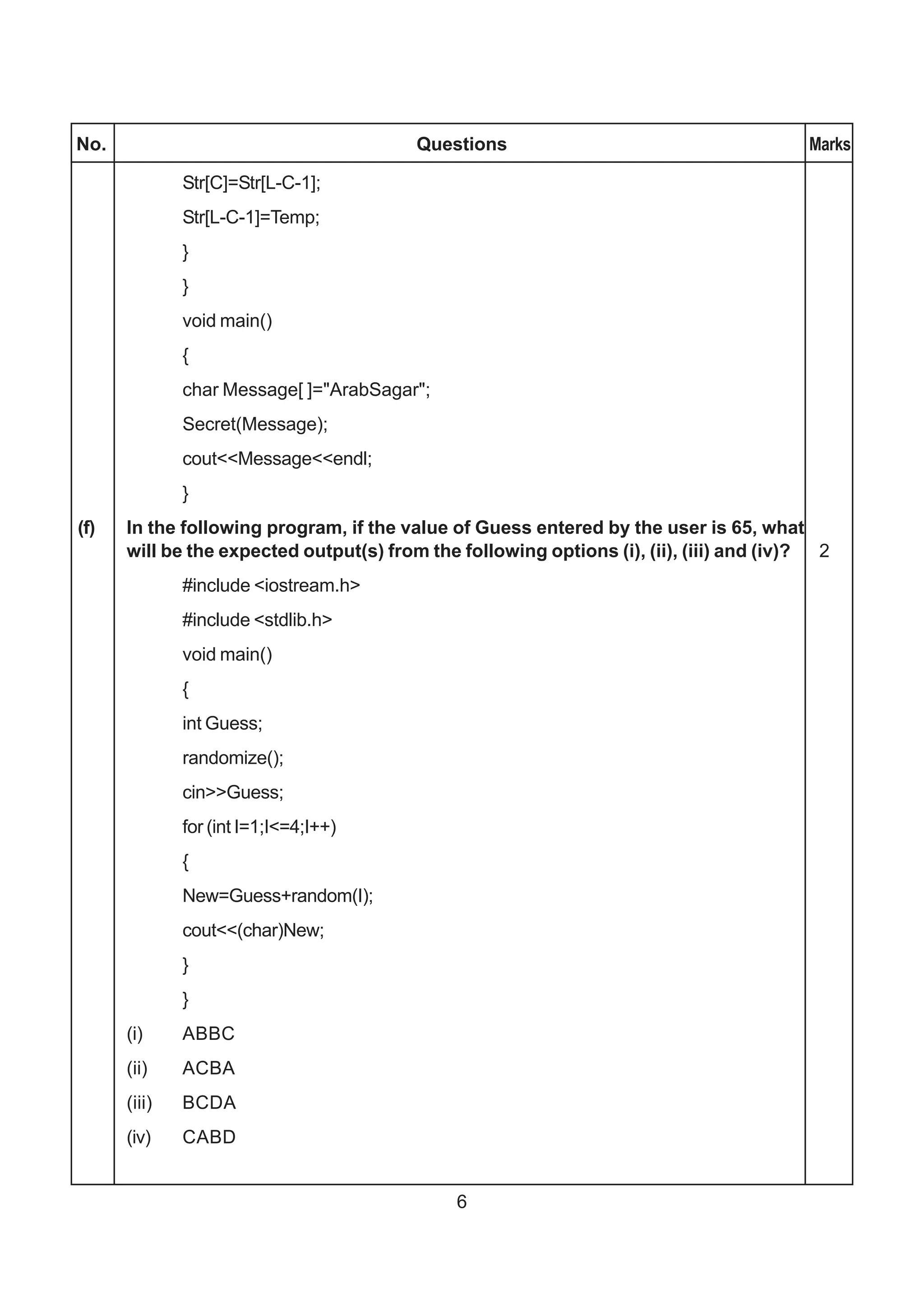 No.                                      Questions                                       Marks

              Str[C]=Str[L-C-1];
              Str[L-C-1]=Temp;
              }
              }
              void main()
              {
              char Message[ ]="ArabSagar";
              Secret(Message);
              cout<<Message<<endl;
              }
(f)   In the following program, if the value of Guess entered by the user is 65, what
      will be the expected output(s) from the following options (i), (ii), (iii) and (iv)? 2
              #include <iostream.h>
              #include <stdlib.h>
              void main()
              {
              int Guess;
              randomize();
              cin>>Guess;
              for (int I=1;I<=4;I++)
              {
              New=Guess+random(I);
              cout<<(char)New;
              }
              }
      (i)     ABBC
      (ii)    ACBA
      (iii)   BCDA
      (iv)    CABD


                                              6
 