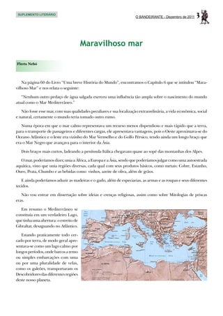 SUPLEMENTO LITERÁRIO
                                                                      O BANDEIRANTE - Dezembro de 2011   3


                                        Maravilhoso mar

Flerts Nebó



    Na página 60 do Livro “Uma breve História do Mundo”, encontramos o Capítulo 6 que se intitulou “Mara-
vilhoso Mar” e nos relata o seguinte:

   “Nenhum outro pedaço de água salgada exerceu uma influência tão ampla sobre o nascimento do mundo
atual como o Mar Mediterrâneo.”

   Não fosse esse mar, com suas qualidades peculiares e sua localização extraordinária, a vida econômica, social
e natural, certamente o mundo teria tomado outro rumo.

   Numa época em que o mar calmo representava um recurso menos dispendioso e mais rápido que a terra,
para o transporte de passageiros e diferentes cargas, ele apresentava vantagens, pois o Oeste aproximava-se do
Oceano Atlântico e o leste era vizinho do Mar Vermelho e do Golfo Pérsico, tendo ainda um longo braço que
era o Mar Negro que avançava para o interior da Ásia.

   Dois braços mais curtos, ladeando a península Itálica chegavam quase ao sopé das montanhas dos Alpes.

   O mar, poderíamos dizer, unia a África, a Europa e a Ásia, sendo que poderíamos julgar como uma autoestrada
aquática, visto que unia regiões diversas, cada qual com seus produtos básicos, como metais: Cobre, Estanho,
Ouro, Prata, Chumbo e as bebidas como vinhos, azeite de oliva, além de grãos.

   E ainda poderíamos aduzir as madeiras e o gado, além de especiarias, as armas e as roupas e seus diferentes
tecidos.

   Não vou entrar em dissertação sobre ideias e crenças religiosas, assim como sobre Mitologias de priscas
eras.

   Em resumo o Mediterrâneo se
constituía em um verdadeiro Lago,
que tinha uma abertura: o estreito de
Gibraltar, desaguando no Atlântico.

   Estando praticamente todo cer-
cado por terra, de modo geral apre-
sentava-se como um lago calmo por
longos períodos, onde barcos a remo
ou simples embarcações com uma
ou por uma pluralidade de velas,
como os galeões, transportaram os
Descobridores das diferentes regiões
deste nosso planeta.
 