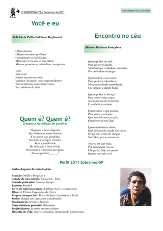 4    O BANDEIRANTE - Dezembro de 2011
                                                                                               SUPLEMENTO LITERÁRIO




                Você e eu

Aída Lúcia Pullin Dal Sasso Begliomini                                 Encontro no céu
                                                                Alcione Alcântara Gonçalves
   Olhos atentos,
   Olhares secretos, perdidos
   Comunicam-se, não falam
   Mãos não se tocam, se entendem                                 Quero poder ser útil,
   Mentes pressentem, adivinham, imaginam                         Para poder te ajudar,
                                                                  Mostrando o verdadeiro caminho,
   Você,                                                          Por onde deves trafegar.
   Eu e você
   Somos sem termos sido,                                         Quero saber o teu nome,
   Vivemos, há muito nos compreendemos                            Para poder te identificar,
   Sem realmente nos conhecermos,                                 Nesta nossa linda caminhada,
   No cotidiano da vida.                                          Em direção a algum lugar.

                                                                  Quero poder te abraçar,
                                                                  Para sentir o teu corpo,
                                                                  No momento do encontro,
                                                                  E também te escutar.

                                                                  Quero saber o que pensas,
                                                                  Para sentir a emoção,

       Quem é? Quem é?                                            Que brota do teu coração,
                                                                  Quando você me falar.
         (resposta na edição de janeiro)
                                                                  Quero também te dizer,
               Elegante e bem disposta                            Que preparado, ainda não estou;
             Traz brilho às noites festivas                       Pressa não tenho de chegar,
               E se acaso não participa                           No Éden, pra te encontrar.
              Sua falta é sempre sentida.
                  Tem a jovialidade                               No céu sei que estás,
              Da vida que é bem vivida.                           Pra lá também eu vou;
            Seu nome é o mesmo da ópera:                          Chegar lá, hoje, eu quero;
                Nossa querida _ _ _ _ !                           Quero, mas não vou!


                                        Perfil 2011 Sobrames-SP
Carlos Augusto Ferreira Galvão

Atuação: Médico Psiquiatra
Cidade de nascimento: Santarém - Pará
Comida preferida: Pato no Tucupi
Esporte: Futebol
Livro de cabeceira atual: A Bíblia (Novo Testamento)
Filme: A Última Esperança da Terra
Viagem inesquecível: Festa do Sairé (Santarém – Pará)
Sonho: chegar aos cem anos trabalhando
Intolerância: detesto a burrice
Características pessoais: chaaaaato
Projeto futuro: já estou em meu futuro
Filosofia de vida: viver e trabalhar, diminuindo sofrimentos.
 