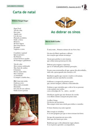 SUPLEMENTO LITERÁRIO
                                                  O BANDEIRANTE - Dezembro de 2011     5
      Carta de natal

     Hildette Rangel Enger



       Papai Noel
       Trás de volta
       Para mim
       Aquela casa
                                          Ao dobrar os sinos
       Cor-de-rosa
       Plantada na ladeira
       Onde a chuva
       Brincava                    Márcia Etelli Coelho
       De fazer lagoas
       Para meus barcos
       De papel
       Viajarem a esmo               É meia noite... Primeiro minuto de um Novo Ano.

       E também o quintal            Os sinos da Matriz quebram o silêncio
       Que eu pensava                dos corações que tentam recomeçar.
       Ser floresta
       E fazia heroicas caçadas      Tocam para perdoar os atos insanos
       De formigas e gafanhotos      que ceifam tantas promessas de vida.

       Trás de volta                 Dobram para resgatar a esperança
       Meu começo acidentado         que se vê sufocada pelas contínuas provações.
       Mas cheio de sonhos
       E fantasias                   Ecoam como testemunhas de que, apesar das adversidades,
       Preciso muito deles           tudo vale a pena quando não esmorece a fé.
       Para continuar
       A caminhada                   Bendizem aqueles que vencem o medo e se levantam,
       E cumprir a minha sina...     quando seria tão mais fácil se esconder.

       P Como não tenho
        .S.                          Celebram a coragem do primeiro passo
       Endereço certo                que, mesmo inseguro, enfrenta o desconhecido.
       Deixa tudo arrumado
       Direitinho                    Exaltam os que entendem que a vida se faz no presente
       Em cima de um caderno         e não anulam seus sonhos
       Onde escrevo poesias          com as desculpas do “se... talvez... um dia”.

                                     Glorificam aqueles que não desistem da corrida
                                     e no último minuto avançam um pouco mais.

                                     A trilha é longa.
                                     Os desvios são inevitáveis.
                                     Mas sempre existe uma estrela para indicar o caminho.

                                     O Amor ilumina essa noite especial.

                                     Meu coração se revitaliza.
                                     E eu nem pergunto por que os sinos ressoam tão fortes.

                                     Sei que eles anunciam um novo ciclo.
                                     Sinto que eles batem por mim.

                                     Reafirmam que a vida sabiamente segue adiante.
                                     E eu só preciso aprender a acompanhá-la.
 