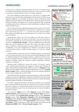 SUPLEMENTO LITERÁRIO
                                                                             O BANDEIRANTE - Dezembro de 2011                7
inédita, recebeu o Prêmio Academia Brasileira de Letras, com elogios do po-
eta Guilherme de Almeida. Entretanto, destacou-se como contista, novelista           Walter Whitton Harris
                                                                                          Cirurgia do Pé e Tornozelo
e romancista. Também afirmou escrever em transe mediúnico.                                  Ortopedia e Traumatologia Geral
                                                                                             CRM 18317
    Em 1957 candidatou-se pela primeira vez, sem sucesso, à Academia Bra-                      Av. Pacaembu, 1.024
sileira de Letras. Foi eleito por unanimidade em 6 de agosto de 1963, em sua                    01234-000 - São Paulo - SP
segunda candidatura a esse silogeu. Entretanto, adiou a cerimônia de posse                       Tel.: 3825-8699
                                                                                                   Cel.: 9932-5098
enquanto pode, pois afirmava ter medo de morrer no dia do evento. Só veio a
assumir sua cadeira, a de número 2, em 16 de novembro de 1967, sucedendo
o acadêmico João Neves da Fontoura e sendo recebido pelo acadêmico Afonso            Dr. Carlos Augusto Galvão
Arinos de Melo Franco.                                                               Psiquiatria e Psicoterapia
   Em seu discurso de posse, algumas passagens parecem antever a sua morte.          Rua Maestro Cardim, 517
Constam nos últimos parágrafos em tom sarcástico as seguintes frases: “A gente       Paraíso – Tel: 3541-2593
morre é para provar que viveu” e “(...). As pessoas não morrem, ficam encantadas”.
Mas a palavra derradeira de seu pronunciamento foi o nome de sua cidade
natal: Cordisburgo.
                                                                                            PUBLICIDADE
                                                                                           TABELA DE PREÇOS 2009
    Fatidicamente, faleceu em 19 de novembro, três dias mais tarde, na                    (valor do anúncio por edição)
                                                                                      1 módulo horizontal	         R$ 30,00
cidade do Rio de Janeiro, de infarto do miocárdio. Sua morte permanece                2 módulos horizontais	       R$ 60,00
um mistério, sobretudo por estar previamente anunciada em sua obra mais               3 módulos horizontais	       R$ 90,00
marcante – Grande Sertão: Veredas –, romance qualificado por Guimarães                2 módulos verticais	         R$ 60,00
Rosa como uma "autobiografia irracional". De acordo com alguns críticos,              4 módulos	                   R$ 120,00
                                                                                      6 módulos	                   R$ 180,00
talvez a explicação esteja na própria travessia simbólica do rio e do sertão          Outros tamanhos	             sob consulta
de Riobaldo, ou no amor inexplicável por Diadorim, maravilhoso demais
e terrível demais, beleza e medo ao mesmo tempo, ser e não ser, verdade                      josyannerita@gmail.com
e mentira.

                                                                                     REVISÃO
    Guimarães Rosa caracterizava em seus trabalhos literários a presença do
sertão como palco das ações. Sua obra ficou marcada pela linguagem inovado-
ra, utilizando elementos de linguagem popular e regional, com fortes traços          de textos em geral
de narrativa falada. Tudo isso, unindo à sua erudição, permitiu a criação de
inúmeros vocábulos a partir de arcaísmos e palavras populares, invenções             Ligia Pezzuto
                                                                                     Especialista em Língua Portuguesa
semânticas e sintáticas.
                                                                                      (11) 3864-4494 ou 8546-1725
   Recebeu ainda o prêmio do concurso da revista “O Cruzeiro” (quatro
contos, 1929); prêmio Humberto de Campos da Editora José Olympio (2o
lugar, 1938); prêmio Sociedade Felipe d’Oliveira com o livro Sagarana (1946);
prêmio Carmem Dolores Barbosa e prêmio Paula Brito com o livro Grande
                                                                                                        longevità
Sertão: Veredas (1956); e prêmio Machado de Assis da Academia Brasileira                                (11) 3531-6675
                                                                                        Estética facial, corporal e odontológica *
de Letras pelo conjunto de sua obra (1961).
                                                                                        Massagem * Drenagem * Bronze Spray *
   João Guimarães Rosa desapareceu prematuramente aos 59 anos de idade,                            Nutricionista * RPG
no ápice de sua carreira diplomática e literária. Em 1966 seus livros já estavam     Rua Maria Amélia L. de Azevedo, 147 - 1o. andar
traduzidos na França, Itália, Estados Unidos da América, Canadá, Alemanha,
Espanha, Polônia, Holanda e Checoslováquia.
                                                                                     Terminou de
   Em 1967, considerado fenômeno da literatura brasileira, seria indicado
para o prêmio Nobel de Literatura por iniciativa de seus editores alemães,           escrever seu
franceses e italianos. A indicação foi barrada em decorrência de sua morte.          livro? Então
Não restam dúvidas de que foi um dos mais importantes escritores brasileiros         publique!
de todos os tempos.
    São suas obras: Magna (versos, 1936); Sagarana (contos, 1946); Com o             Nesta hora importante, não deixe de
Vaqueiro Mariano (reportagem poética, 1947); Corpo de Baile (ciclo nove-             consultar a RUMO EDITORIAL.
lesco, 2 volumes, 1956); Grande Sertão: Veredas (romance, 1956); Primeiras           Publicações com qualidade impecável,
Estórias (contos, 1962); Manuelzão e Miguilim (1964); No Urubuquaquá,                dedicação, cuidado artesanal e preço
no Pinhém (1965); Noites do Sertão (1965); Campo Geral (1964); Tutameia              justo. Você não tem mais desculpas
                                                                                     para deixar seu talento na gaveta.
– Terceiras Estórias (contos, 1967); Estas Estórias (contos póstumos, 1969);
Ave, Palavra (diversos póstumos, 1970); além de obras em colaboração: O                  rumoeditorial@uol.com.br
Mistério dos MMM (1962) e Os Sete Pecados Capitais (1964).                                      (11) 9182-4815
 