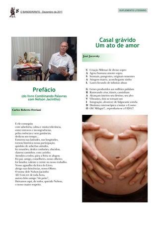 8   O BANDEIRANTE - Dezembro de 2011
                                                                                     SUPLEMENTO LITERÁRIO




                                                                  Casal grávido
                                                                 Um ato de amor
                                                     José Jucovsky




                                                       C	   Criação Milenar de divino sopro
                                                       A	   Agora humana amores sopra
                                                       S	   Sensuais, pungentes, originais sementes
                                                       A	   Atingem matriz, aconchegante ninho
                                                       L	   Lastro fecundo de infinitas almas


                  Prefácio                             G	 Genes produzidos aos milhões pululam
                                                       R	 Rastreando céus, túneis, caminham
       (do livro Combinando Palavras                   A	 Alcançam inteiros seu destino, seu alvo
            com Nelson Jacintho)                       V	 Vibrantes, dois se tornam um
                                                       I	 Integração, alvorecer de fulgurante estrela
                                                       D	 Dinâmica microscópica a imitar o Cosmo
                                                       O	 Oh! Milagre!!...reproduziu-se a VIDA!!!
Carlos Roberto Ferriani




  E ele conseguiu
  com sabedoria, calma e muita tolerância,
  entre entraves e incongruências,
  pelas essências e sem ganâncias,
  dedicou seu tempo...
  Esmerou nas latitudes, nas longitudes,
  tornou histórica nossa participação,
  quinhão de soberbas atitudes,
  fez reuniões, desfez confusões, elucidou,
  clareou caminhos, com carinho.
  Atendeu a todos, para a Feira se alugou.
  Foi pai, amigo, conselheiro, nosso olheiro;
  foi lutador, valente e crente no nosso trabalho.
  Nosso agasalho da feira do Livro,
  abrigo nas deiscências, nosso Olinto.
  O nome dele Nelson Jacintho
  Ah! Com ter de toda hora,
  aurora feito amigo “do peito”,
  Deixamos aqui, de todos, querido Nelson,
  o nosso maior respeito.
 