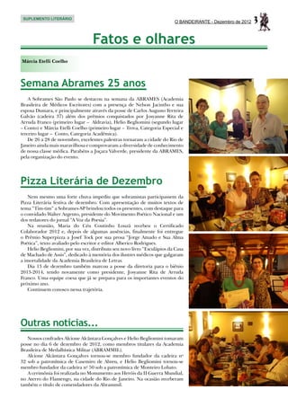 SUPLEMENTO LITERÁRIO
                                                                          O BANDEIRANTE - Dezembro de 2012   3
                                   Fatos e olhares
Márcia Etelli Coelho



Semana Abrames 25 anos
    A Sobrames São Paulo se destacou na semana da ABRAMES (Academia
Brasileira de Médicos Escritores) com a presença de Nelson Jacintho e sua
esposa Dumara, e principalmente através da posse de Carlos Augusto Ferreira
Galvão (cadeira 37) além dos prêmios conquistados por Josyanne Rita de
Arruda Franco (primeiro lugar – Aldravia), Helio Begliomini (segundo lugar
– Conto) e Márcia Etelli Coelho (primeiro lugar – Trova, Categoria Especial e
terceiro lugar – Conto, Categoria Acadêmica).
    De 26 a 28 de novembro, excelentes palestras tornaram a cidade do Rio de
Janeiro ainda mais maravilhosa e comprovaram a diversidade de conhecimento
de nossa classe médica. Parabéns a Juçara Valverde, presidente da ABRAMES,
pela organização do evento.




Pizza Literária de Dezembro
   Nem mesmo uma forte chuva impediu que sobramistas participassem da
Pizza Literária festiva de dezembro. Com apresentação de muitos textos de
tema “Tim-tim” a Sobrames-SP brindou todos os presentes, com destaque para
o convidado Walter Argento, presidente do Movimento Poético Nacional e um
dos redatores do jornal “A Voz da Poesia”.
   Na reunião, Maria do Céu Coutinho Louzã recebeu o Certificado
Colaborador 2012 e, depois de algumas ausências, finalmente foi entregue
o Prêmio Superpizza a Josef Tock por sua prosa “Jorge Amado e Sua Alma
Poética”, texto avaliado pelo escritor e editor Alberico Rodrigues.
   Helio Begliomini, por sua vez, distribuiu seu novo livro “Esculápios da Casa
de Machado de Assis”, dedicado à memória dos ilustres médicos que galgaram
a imortalidade da Academia Brasileira de Letras.
   Dia 13 de dezembro também marcou a posse da diretoria para o biênio
2013-2014, tendo novamente como presidente, Josyanne Rita de Arruda
Franco. Uma equipe coesa que já se prepara para os importantes eventos do
próximo ano.
   Continuem conosco nessa trajetória.




Outras notícias...
   Nossos confrades Alcione Alcântara Gonçalves e Helio Begliomini tomaram
posse no dia 6 de dezembro de 2012, como membros titulares da Academia
Brasileira de Medalhística Militar (ABRAMMIL).
   Alcione Alcântara Gonçalves tornou-se membro fundador da cadeira no
32 sob a patronímica de Casemiro de Abreu, e Helio Begliomini tornou-se
membro fundador da cadeira no 50 sob a patronímica de Monteiro Lobato.
   A cerimônia foi realizada no Monumento aos Heróis da II Guerra Mundial,
no Aterro do Flamengo, na cidade do Rio de Janeiro. Na ocasião receberam
também o título de comendadores da Abrammil.
 