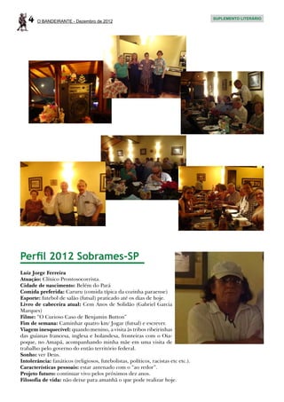 4    O BANDEIRANTE - Dezembro de 2012
                                                                                    SUPLEMENTO LITERÁRIO




Perfil 2012 Sobrames-SP
Luiz Jorge Ferreira
Atuação: Clínico Prontosocorrista.
Cidade de nascimento: Belém do Pará
Comida preferida: Caruru (comida típica da cozinha paraense)
Esporte: futebol de salão (futsal) praticado até os dias de hoje.
Livro de cabeceira atual: Cem Anos de Solidão (Gabriel Garcia
Marques)
Filme: “O Curioso Caso de Benjamin Button”
Fim de semana: Caminhar quatro km/ Jogar (futsal) e escrever.
Viagem inesquecível: quando menino, a visita às tribos ribeirinhas
das guianas francesa, inglesa e holandesa, fronteiras com o Oia-
poque, no Amapá, acompanhando minha mãe em uma visita de
trabalho pelo governo do então território federal.
Sonho: ver Deus.
Intolerância: fanáticos (religiosos, futebolistas, políticos, racistas etc etc.).
Características pessoais: estar antenado com o “ao redor”.
Projeto futuro: continuar vivo pelos próximos dez anos.
Filosofia de vida: não deixe para amanhã o que pode realizar hoje.
 