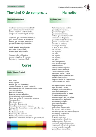 SUPLEMENTO LITERÁRIO
                                                               O BANDEIRANTE - Dezembro de 2012   5
Tim-tim! O de sempre...                                               Na noite
Marcos Gimenes Salun                                 Sergio Perazzo




  Aos bons! que tenham sensibilidade                   Na hora que a casa acalma,
  para continuar assim eternamente,                    que o abajur se acende,
  mesmo com toda a adversidade                         que a mesa se põe,
  que possam encontrar pela frente!                    que a cama se arruma,
                                                       na hora que a noite se instala
  Aos maus! que encontrem motivação                    como um cão de guarda,
  para mudar o rumo de suas vidas,                     que o silêncio é todo ouvidos
  mesmo que todos lhe deem razão                       quando a casa se acalma
  por todas as faltas já cometidas!                    em todos os sentidos
                                                       e o relógio madruga
  Saúde a todos, sem distinção                         às doze, às duas, à uma,
  paz, amor, prosperidade                              um fantasma,
  e muita alegria no coração                           um espectro,
                                                       um vulto,
  Tenham todos a felicidade                            um aspecto,
  de uma vida plena de emoção                          um espelho,
  lhes desejo, com sinceridade                         um gesto,
                                                       uma alma penada
                                                       janta de farda cáqui
                   Cores                               no meio da sala,
                                                       comensal sem companhia,
                                                       no mais fundo desapego,
Carlos Roberto Ferriani                                carrasco de capuz preto
                                                       apertando o nó e a corda
                                                       no pescoço roxo do enforcado,
                                                       aparição que se afasta
                                                       do ponto morto da encruzilhada
  Crio flores.                                         cheia de mistério e medo.
  Cores fugazes.
  Lilases, que trocam sabores,
                                                       Na hora que a casa acalma
  Amores passados de outros carnavais.
                                                       a asa da coruja empala
  Residuais de vida dos ontens, enquanto fontes.
                                                       a fresta e o vinco da vidraça,
  Adoço vermelhos.
                                                       num clarão desaparece
  Espelhos de sangue.
                                                       o contorno de todos os males,
  Exangue, partem solitários,
                                                       de todos os fantasmas,
  Os corações sofridos de saudade.
                                                       monstros, aparições, rascunhos,
  Tarde por perdas de contos, desencontros.
                                                       apenas sombras benfazejas,
  Tons amarelos.
                                                       anjos, duendes, fadas,
  Elos das correntes.
  Entre mãos dadas ao sol,                             inocentes, alienadas,
  Girassol de novas e doces manhãs.                    ilusões da noite
  Balangandãs chacoalham poesias, grãos das vias.      inofensivas, chamuscadas
  Flor, lua azul                                       dos terrores mais secretos,
  Sul da minha solidão                                 apenas vento, apenas sustos efêmeros,
  Decepção pelas carências                             apenas delírios amenos,
  Vivências do sonho dos encantos                      teatro de absurdos,
  Quebrantos debulham amores, eis que crio flores.     de gestos obscenos,
                                                       pingos de chuva dissolvidos
                                                       na lágrima pura do sereno
                                                       enxotando a alma desgarrada,
                                                       empapando o lenço de cambraia
                                                       bem na hora não marcada
                                                       que, enfim, a casa acalma.
 