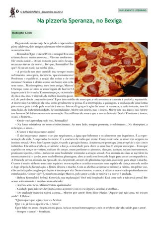 6   O BANDEIRANTE - Dezembro de 2012
                                                                                                SUPLEMENTO LITERÁRIO




                       Na pizzeria Speranza, no Bexiga
Rodolpho Civile


    Degustando uma cerveja bem gelada e esperando a
pizza calabresa, dois amigos palestram sobre os últimos
acontecimentos.
    – Romualdo! Que tristeza! Perdi o meu pai! Era uma
criatura boa e muito amorosa... Não me conformo...
Ele vendia saúde... De um instante para outro desapa-
receu nas trevas da morte... Por que, Romualdo? Por
quê? Ficou um vazio na minha vida...
    – A perda de um ente querido traz sempre muito
sofrimento, amargura, incerteza, questionamento!
Perdemos o equilíbrio, a noção das coisas e de nós
mesmos! Ficamos à deriva como um barco sem vela,
sem rumo... Mas isso passa, meu bom amigo, Marcos!
O tempo como o vento se encarregará de fazê-lo! O
importante é ir vivendo! Com os tropeços, vicissitudes
do dia a dia, mas, ir vivendo, da melhor maneira possí-
vel, de preferência com muito amor! É por intermédio do amor que a vida continua e a morte é anulada, suprimida.
A morte não é a extinção da vida, como geralmente se pensa. É a interrupção, a passagem, a mudança de uma forma
para outra, pois a vida pela matéria é eterna. Isto se dá graças à ação do amor. A natureza, a todo instante, nos dá
uma lição, de indestrutibilidade, de imortalidade. Morre um inseto, não o inseto. Morre um cão, não o cão. Morre
um homem. Só há uma constante renovação. Em milhares de anos o que a morte destruiu? Nada! Continua o inseto,
o cão, o homem...
    – Onde você aprendeu tudo isso, Romualdo?
    – Na fonte misteriosa do nosso conhecimento. Ao meu lado, sempre presente, o sofrimento... No desespero, a
redenção, o amor...
    – O amor é tão importante assim?
    – É tão importante quanto o ar que respiramos, a água que bebemos e os alimentos que ingerimos. É a repre-
sentação da vida. A supressão da morte. É a essência de tudo que existe. Como você sabe, o amor tem origem no
instinto sexual. O seu fim é a procriação, visando a geração futura. A natureza se preocupa com a espécie e não com o
indivíduo. Ela utiliza a beleza, a vaidade, a força, a mocidade para obter os seus fins. E sempre consegue... Com que
capricho os moços se vestem, cuidam do corpo, usam perfumes e pinturas, dançam, cantam, tocam instrumentos,
praticam esportes, enfim... tudo com uma finalidade: estimular a atração sexual. Nos animais as coisas se sucedem da
mesma maneira: o pavão, com sua belíssima plumagem, abre a cauda em forma de leque para atrair a companheira.
A fêmea de certos animais, na época do cio, desprende, através de glândulas especiais, os odores para atrair o macho.
O amor é muito violento em certas espécies: os escorpiões e aranhas executam uma espécie de dança antes da união
e, logo depois da fecundação, a fêmea devora o macho. Com as abelhas acontece o mesmo: a rainha, em pleno voo,
é fecundada pelo zangão que depois é morto por ela. Nestes insetos, o amor, a vida e a morte estão profundamente
entrelaçados. Como você vê, meu bom amigo Marcos, pelo amor a vida se renova e a morte é anulada.
    – Beleza Romualdo! Beleza! Gostei da sua explanação! Você está inspirado! Está com tudo e não está prosa! Por
acaso, está amando e eu não estou sabendo?
    – Acertou em cheio, Marcos! Estou apaixonado!
    – Cuidado para não ser devorado como acontece com os escorpiões, aranhas e abelhas...
    – De qualquer maneira valerá a pena... Morrer por amor! Bem disse Platão: “Aquele que não ama, no escuro
anda”. E Balzac:
    “Quem quer que sejas, eis o teu Senhor.
    Que o é, já foi ou que o será, o Amor”.
    E por falar em amor, chegou a nossa pizza. A ela as nossas homenagens e a nós os três bens da vida: saúde, paz e amor!
    – Sempre o amor! – Sorriram.
 
