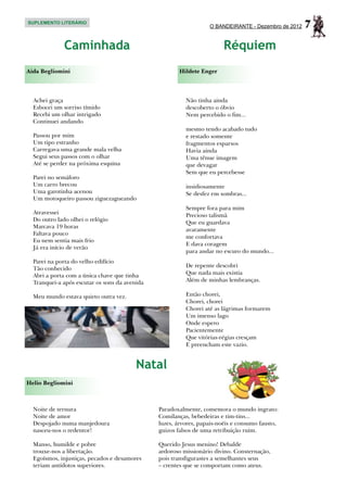 SUPLEMENTO LITERÁRIO
                                                                  O BANDEIRANTE - Dezembro de 2012   7
              Caminhada                                                 Réquiem
Aida Begliomini                                       Hildete Enger



  Achei graça                                            Não tinha ainda
  Esbocei um sorriso tímido                              descoberto o óbvio
  Recebi um olhar intrigado                              Nem percebido o fim...
  Continuei andando
                                                         mesmo tendo acabado tudo
  Passou por mim                                         e restado somente
  Um tipo estranho                                       fragmentos esparsos
  Carregava uma grande mala velha                        Havia ainda
  Segui seus passos com o olhar                          Uma tênue imagem
  Até se perder na próxima esquina                       que devagar
                                                         Sem que eu percebesse
  Parei no semáforo
  Um carro brecou                                        insidiosamente
  Uma garotinha acenou                                   Se desfez em sombras...
  Um motoqueiro passou ziguezagueando
                                                         Sempre fora para mim
  Atravessei                                             Precioso talismã
  Do outro lado olhei o relógio
                                                         Que eu guardava
  Marcava 19 horas
                                                         avaramente
  Faltava pouco
                                                         me confortava
  Eu nem sentia mais frio
                                                         E dava coragem
  Já era início de verão
                                                         para andar no escuro do mundo...
  Parei na porta do velho edifício
                                                         De repente descobri
  Tão conhecido
  Abri a porta com a única chave que tinha               Que nada mais existia
  Tranquei-a após escutar os sons da avenida             Além de minhas lembranças.

  Meu mundo estava quieto outra vez.                     Então chorei,
                                                         Chorei, chorei
                                                         Chorei até as lágrimas formarem
                                                         Um imenso lago
                                                         Onde espero
                                                         Pacientemente
                                                         Que vitórias-régias cresçam
                                                         E preencham este vazio.


                                         Natal
Helio Begliomini



  Noite de ternura                             Paradoxalmente, comemora o mundo ingrato:
  Noite de amor                                Comilanças, bebedeiras e tim-tins...
  Despojado numa manjedoura                    luzes, árvores, papais-noéis e consumo fausto,
  nasceu-nos o redentor!                       guizos falsos de uma retribuição ruim.

  Manso, humilde e pobre                       Querido Jesus menino! Debalde
  trouxe-nos a libertação.                     ardoroso missionário divino. Consternação,
  Egoísmos, injustiças, pecados e desamores    pois transfigurastes a semelhantes seus
  teriam antídotos superiores.                 – crentes que se comportam como ateus.
 