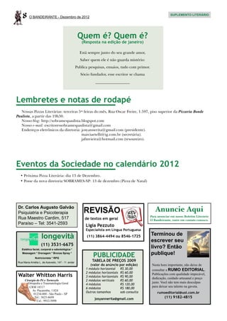 8     O BANDEIRANTE - Dezembro de 2012
                                                                                                               SUPLEMENTO LITERÁRIO




                                                    Quem é? Quem é?
                                                      (Resposta na edição de janeiro)

                                                     Está sempre junto do seu grande amor,
                                                     Saber quem ele é não guarda mistério:
                                                   Publica pesquisas, ensaios, tudo com primor.
                                                      Sócio fundador, esse escritor se chama
                                                               __________________




Lembretes e notas de rodapé
   Nossas Pizzas Literárias: terceiras 5as feiras do mês, Rua Oscar Freire, 1.597, piso superior da Pizzaria Bonde
Paulista, a partir das 19h30.
   Nosso blog: http://sobramespaulista.blogspot.com
   Nosso e-mail: escritoressobramespaulista@gmail.com
   Endereços eletrônicos da diretoria: josyannerita@gmail.com (presidente).
   	                                     marciaetelli@ig.com.br (secretária).
   	                                     jafmvieira@hotmail.com (tesoureiro).




Eventos da Sociedade no calendário 2012
   •	Próxima Pizza Literária: dia 13 de Dezembro.
   •	Posse da nova diretoria SOBRAMES-SP: 13 de dezembro (Pizza de Natal)




 Dr. Carlos Augusto Galvão
 Psiquiatria e Psicoterapia                             REVISÃO                                      Anuncie Aqui
                                                                                                  Para anunciar em nosso Boletim Literário
 Rua Maestro Cardim, 517                                de textos em geral                        O Bandeirante, entre em contato conosco.
 Paraíso – Tel: 3541-2593                                Ligia Pezzuto
                                                         Especialista em Língua Portuguesa
                                                                                                  Terminou de
                    longevità                            (11) 3864-4494 ou 8546-1725
                                                                                                  escrever seu
                    (11) 3531-6675
    Estética facial, corporal e odontológica *
                                                                                                  livro? Então
    Massagem * Drenagem * Bronze Spray *
                                                             PUBLICIDADE                          publique!
               Nutricionista * RPG
 Rua Maria Amélia L. de Azevedo, 147 - 1o. andar
                                                             TABELA DE PREÇOS 2009
                                                            (valor do anúncio por edição)          Nesta hora importante, não deixe de
                                                         1 módulo horizontal	     R$ 30,00         consultar a RUMO EDITORIAL.
                                                         2 módulos horizontais	   R$ 60,00
 Walter Whitton Harris                                   3 módulos horizontais	   R$ 90,00
                                                                                                   Publicações com qualidade impecável,
                                                                                                   dedicação, cuidado artesanal e preço
      Cirurgia do Pé e Tornozelo                         2 módulos verticais	     R$ 60,00
        Ortopedia e Traumatologia Geral                                                            justo. Você não tem mais desculpas
                                                         4 módulos	               R$ 120,00
         CRM 18317                                                                                 para deixar seu talento na gaveta.
                                                         6 módulos	               R$ 180,00
           Av. Pacaembu, 1.024
                                                         Outros tamanhos	         sob consulta        rumoeditorial@uol.com.br
            01234-000 - São Paulo - SP
             Tel.: 3825-8699
                                                              josyannerita@gmail.com                       (11) 9182-4815
               Cel.: 9932-5098
 