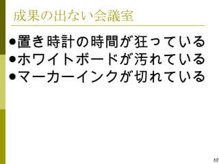 成果の出ない会議室
●置き時計の時間が狂っている
●ホワイトボードが汚れている
●マーカーインクが切れている




                 10
 