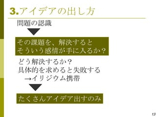 3.アイデアの出し方
問題の認識

その課題を、解決すると
そういう感情が手に入るか？
どう解決するか？
具体的を求めると失敗する
 →イリジウム携帯

 たくさんアイデア出すのみ

                13
 