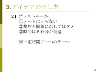 3.アイデアの出し方
２) ブレストルール
   ①ノートはとらない
   ②整然と順番に話してはダメ
   ③時間は６０分が最適

  ※一定時間に一つのテーマ




                   15
 