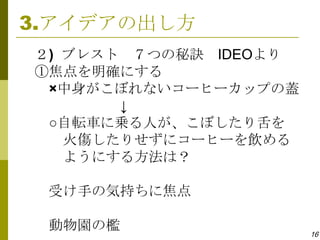 3.アイデアの出し方
２) ブレスト ７つの秘訣 IDEOより
①焦点を明確にする
 ×中身がこぼれないコーヒーカップの蓋
       ↓
 ○自転車に乗る人が、こぼしたり舌を
   火傷したりせずにコーヒーを飲める
   ようにする方法は？

 受け手の気持ちに焦点

 動物園の檻                 16
 