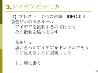 3.アイデアの出し方
２) ブレスト ７つの秘訣 IDEOより
②遊び心のあるルール
 アイデアを批判するのではなく
 その批判を脇へそらす

 量を狙え
 思いきったアイデアをドンドンだそう
 目に見えるように表現しよう

 と、壁に書く
                       19
 