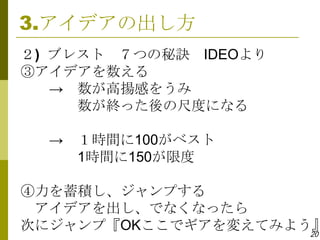 3.アイデアの出し方
２) ブレスト ７つの秘訣 IDEOより
③アイデアを数える
   → 数が高揚感をうみ
     数が終った後の尺度になる

  → １時間に100がベスト
    1時間に150が限度

④力を蓄積し、ジャンプする
 アイデアを出し、でなくなったら
次にジャンプ『OKここでギアを変えてみよう』
                     20
 
